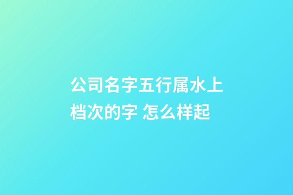 公司名字五行属水上档次的字 怎么样起-第1张-公司起名-玄机派